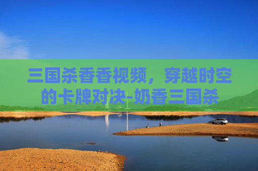 三国杀香香视频，穿越时空的卡牌对决-奶香三国杀