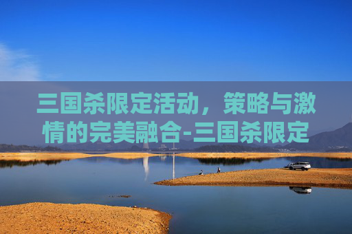 三国杀限定活动，策略与激情的完美融合-三国杀限定活动多久一次