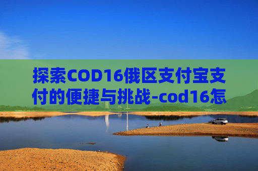 探索COD16俄区支付宝支付的便捷与挑战-cod16怎么付款