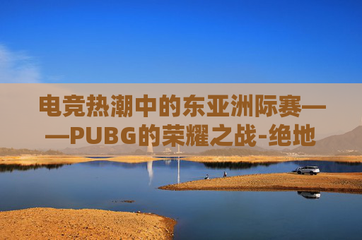 电竞热潮中的东亚洲际赛——PUBG的荣耀之战-绝地求生PCS2洲际赛 电竞热潮中的东亚洲际赛——PUBG的荣耀之战-绝地求生PCS2洲际赛