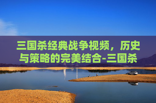 三国杀经典战争视频，历史与策略的完美结合-三国杀经典战争视频解说