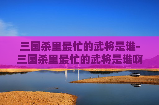 三国杀里最忙的武将是谁-三国杀里最忙的武将是谁啊 三国杀里最忙的武将是谁-三国杀里最忙的武将是谁啊