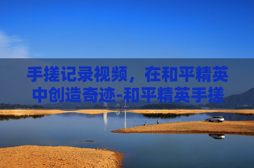 手搓记录视频,在和平精英中创造奇迹-和平精英手搓技巧大全 手搓记录视频,在和平精英中创造奇迹-和平精英手搓技巧大全