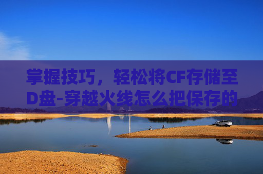 掌握技巧，轻松将CF存储至D盘-穿越火线怎么把保存的视频拿出来