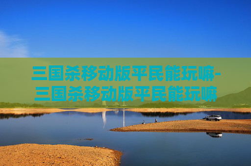 三国杀移动版平民能玩嘛-三国杀移动版平民能玩嘛 三国杀移动版平民能玩嘛-三国杀移动版平民能玩嘛