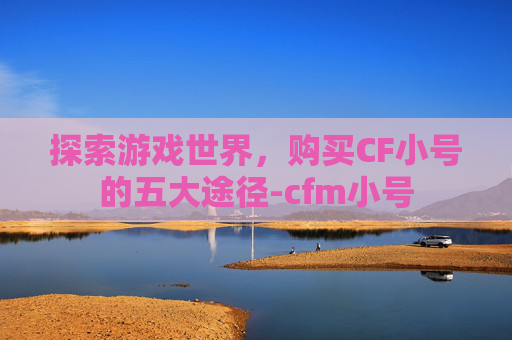 探索游戏世界,购买CF小号的五大途径-cfm小号 探索游戏世界,购买CF小号的五大途径-cfm小号