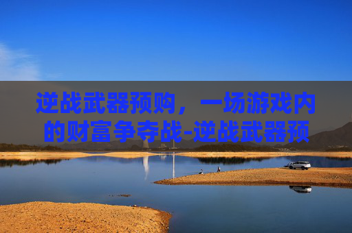 逆战武器预购,一场游戏内的财富争夺战-逆战武器预购多少钱 逆战武器预购,一场游戏内的财富争夺战-逆战武器预购多少钱