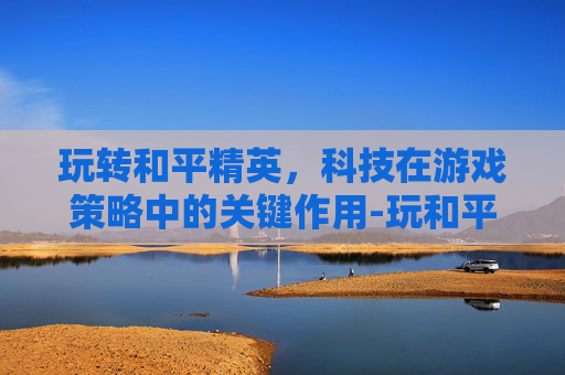玩转和平精英,科技在游戏策略中的关键作用-玩和平精英如何用科技软件 玩转和平精英,科技在游戏策略中的关键作用-玩和平精英如何用科技软件