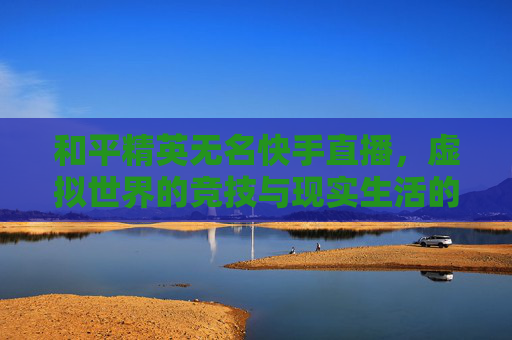 和平精英无名快手直播,虚拟世界的竞技与现实生活的连接-和平精英无名快手直播怎么开 和平精英无名快手直播,虚拟世界的竞技与现实生活的连接-和平精英无名快手直播怎么开