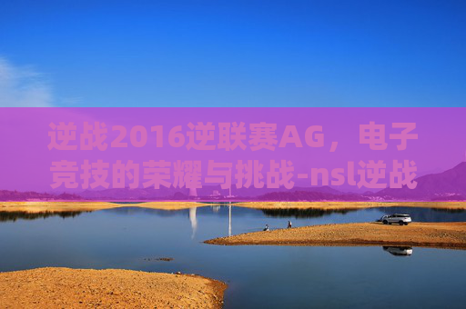 逆战2016逆联赛AG,电子竞技的荣耀与挑战-nsl逆战历年冠军 逆战2016逆联赛AG,电子竞技的荣耀与挑战-nsl逆战历年冠军