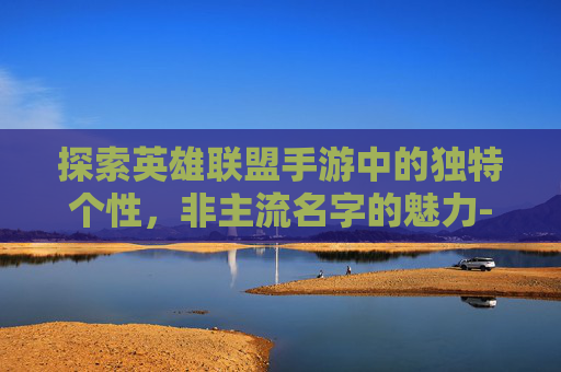 探索英雄联盟手游中的独特个性，非主流名字的魅力-lol手游非主流名字大全