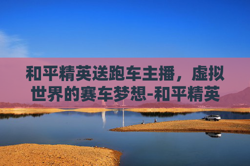 和平精英送跑车主播,虚拟世界的赛车梦想-和平精英送跑车主播多少钱 和平精英送跑车主播,虚拟世界的赛车梦想-和平精英送跑车主播多少钱