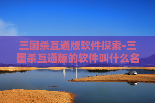 三国杀互通版软件探索-三国杀互通版的软件叫什么名字 三国杀互通版软件探索-三国杀互通版的软件叫什么名字
