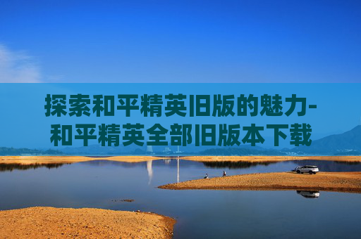 探索和平精英旧版的魅力-和平精英全部旧版本下载