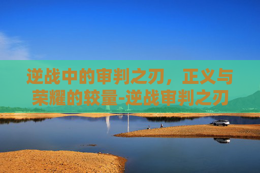 逆战中的审判之刃,正义与荣耀的较量-逆战审判之刃多少钱 逆战中的审判之刃,正义与荣耀的较量-逆战审判之刃多少钱