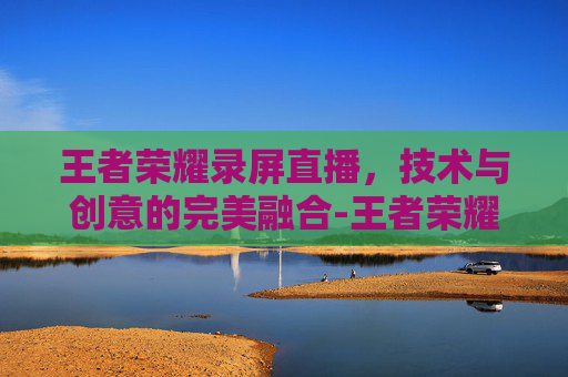 王者荣耀录屏直播，技术与创意的完美融合-王者荣耀录屏直播在哪里