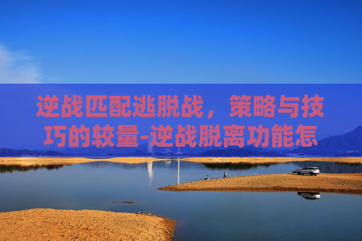 逆战匹配逃脱战，策略与技巧的较量-逆战脱离功能怎么弄的