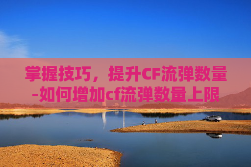 掌握技巧,提升CF流弹数量-如何增加cf流弹数量上限 掌握技巧,提升CF流弹数量-如何增加cf流弹数量上限