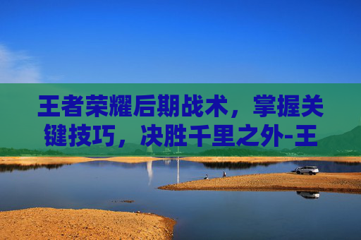王者荣耀后期战术,掌握关键技巧,决胜千里之外-王者荣耀后期战术怎么玩 王者荣耀后期战术,掌握关键技巧,决胜千里之外-王者荣耀后期战术怎么玩