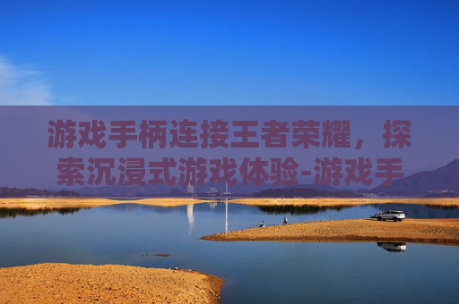 游戏手柄连接王者荣耀，探索沉浸式游戏体验-游戏手柄连接王者荣耀没反应
