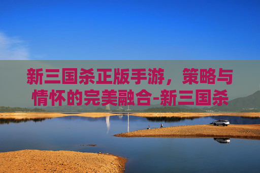 新三国杀正版手游,策略与情怀的完美融合-新三国杀在哪正版手游能玩 新三国杀正版手游,策略与情怀的完美融合-新三国杀在哪正版手游能玩