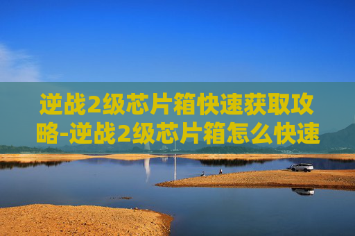 逆战2级芯片箱快速获取攻略-逆战2级芯片箱怎么快速获得