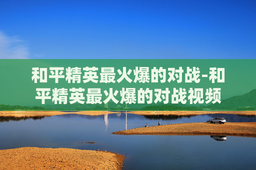 和平精英最火爆的对战-和平精英最火爆的对战视频
