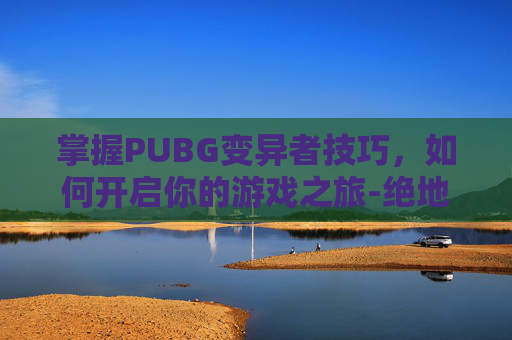 掌握PUBG变异者技巧,如何开启你的游戏之旅-绝地求生变异者模式 掌握PUBG变异者技巧,如何开启你的游戏之旅-绝地求生变异者模式