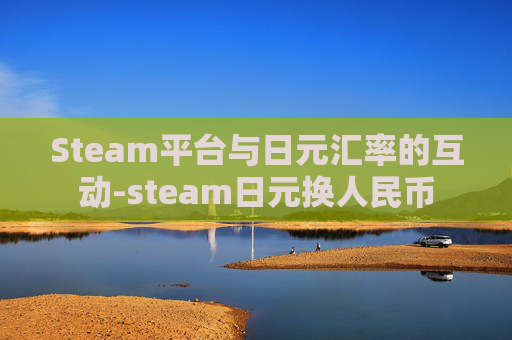 Steam平台与日元汇率的互动-steam日元换人民币 Steam平台与日元汇率的互动-steam日元换人民币