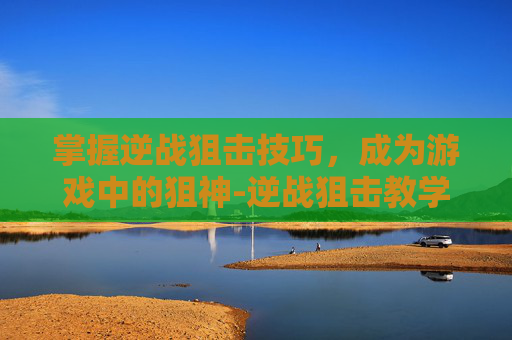 掌握逆战狙击技巧,成为游戏中的狙神-逆战狙击教学 掌握逆战狙击技巧,成为游戏中的狙神-逆战狙击教学