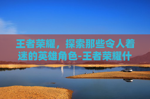 王者荣耀,探索那些令人着迷的英雄角色-王者荣耀什么人物好玩一点 王者荣耀,探索那些令人着迷的英雄角色-王者荣耀什么人物好玩一点