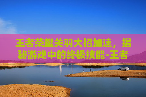 王者荣耀关羽大招加速,揭秘游戏中的终极技能-王者荣耀关羽大招加速怎么用 王者荣耀关羽大招加速,揭秘游戏中的终极技能-王者荣耀关羽大招加速怎么用