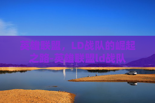 英雄联盟，LD战队的崛起之路-英雄联盟ld战队