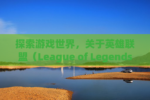探索游戏世界，关于英雄联盟（League of Legends，简称LOL）的注销之旅-英雄联盟可以注销吗