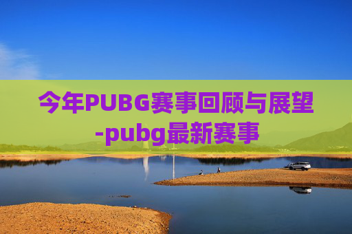今年PUBG赛事回顾与展望-pubg最新赛事 今年PUBG赛事回顾与展望-pubg最新赛事