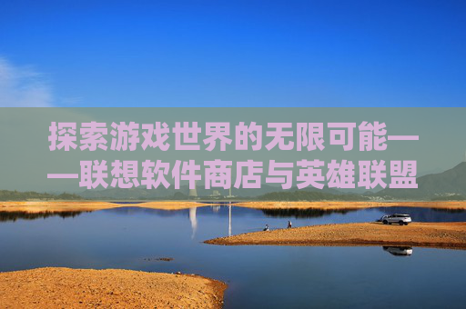 探索游戏世界的无限可能——联想软件商店与英雄联盟（LOL）的不解之缘-联想软件商店官网