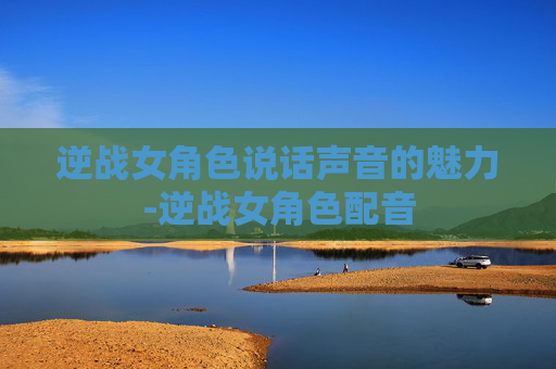逆战女角色说话声音的魅力-逆战女角色配音 逆战女角色说话声音的魅力-逆战女角色配音