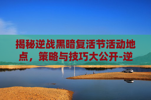 揭秘逆战黑暗复活节活动地点，策略与技巧大公开-逆战活动黑暗复活节