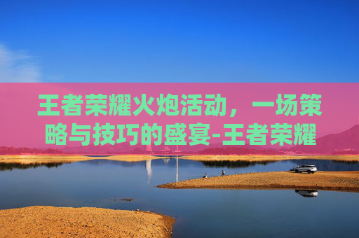 王者荣耀火炮活动，一场策略与技巧的盛宴-王者荣耀火炮活动攻略