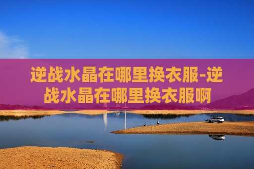 逆战水晶在哪里换衣服-逆战水晶在哪里换衣服啊 逆战水晶在哪里换衣服-逆战水晶在哪里换衣服啊