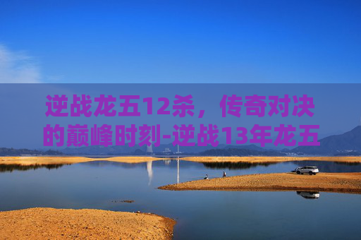 逆战龙五12杀，传奇对决的巅峰时刻-逆战13年龙五