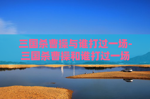 三国杀曹操与谁打过一场-三国杀曹操和谁打过一场 三国杀曹操与谁打过一场-三国杀曹操和谁打过一场