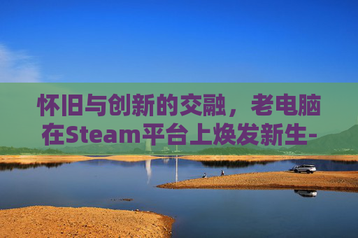 怀旧与创新的交融,老电脑在Steam平台上焕发新生-老电脑运行steam 怀旧与创新的交融,老电脑在Steam平台上焕发新生-老电脑运行steam