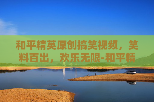 和平精英原创搞笑视频,笑料百出,欢乐无限-和平精英原创搞笑视频大全 和平精英原创搞笑视频,笑料百出,欢乐无限-和平精英原创搞笑视频大全