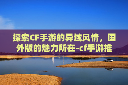 探索CF手游的异域风情,国外版的魅力所在-cf手游推荐国外版吗 探索CF手游的异域风情,国外版的魅力所在-cf手游推荐国外版吗