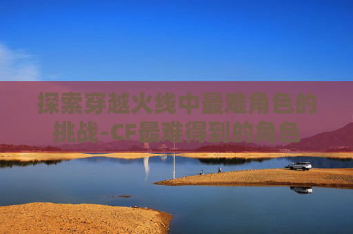 探索穿越火线中最难角色的挑战-CF最难得到的角色 探索穿越火线中最难角色的挑战-CF最难得到的角色
