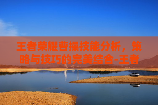 王者荣耀曹操技能分析,策略与技巧的完美结合-王者荣耀曹操技能介绍 王者荣耀曹操技能分析,策略与技巧的完美结合-王者荣耀曹操技能介绍