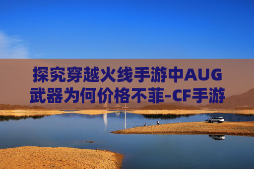 探究穿越火线手游中AUG武器为何价格不菲-CF手游最强AUG排名 探究穿越火线手游中AUG武器为何价格不菲-CF手游最强AUG排名