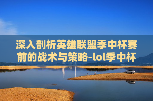 深入剖析英雄联盟季中杯赛前的战术与策略-lol季中杯赛前分析结果