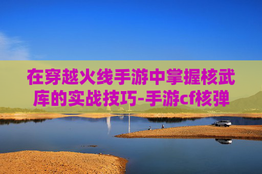 在穿越火线手游中掌握核武库的实战技巧-手游cf核弹手雷 在穿越火线手游中掌握核武库的实战技巧-手游cf核弹手雷